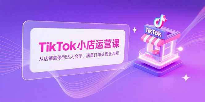TikTok小店运营课，从店铺装修到达人合作，涵盖订单处理全流程-逃离打工