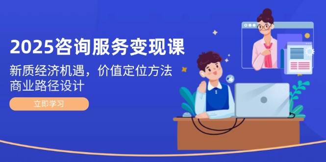 2025咨询服务变现课：新质经济机遇，价值定位方法，商业路径设计-逃离打工