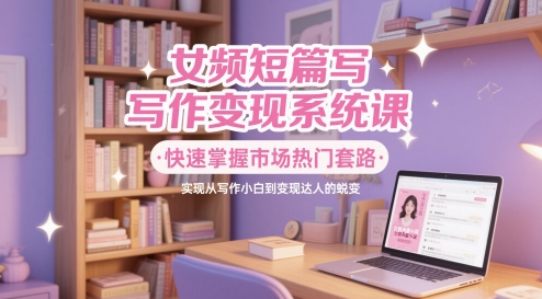 女频短篇写作变现系统课，快速掌握市场热门套路，实现从写作小白到变现达人的蜕变-逃离打工