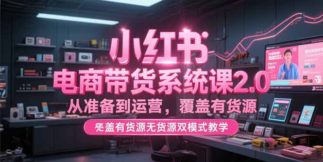 小红书电商带货系统课2.0，从准备到运营，覆盖有货源无货源双模式教学-逃离打工