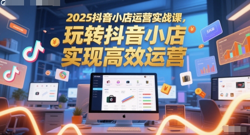 2025抖音小店运营实战课，玩转抖音小店，实现高效运营-逃离打工
