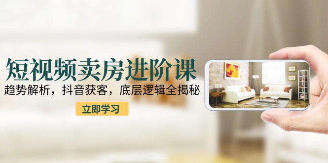 短视频卖房进阶课：趋势解析，抖音获客，底层逻辑全揭秘-逃离打工